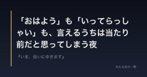 「おはよう」も「いってらっしゃい」も、言えるうちは当たり前だと思ってしまう夜